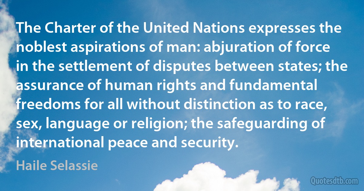 The Charter of the United Nations expresses the noblest aspirations of man: abjuration of force in the settlement of disputes between states; the assurance of human rights and fundamental freedoms for all without distinction as to race, sex, language or religion; the safeguarding of international peace and security. (Haile Selassie)