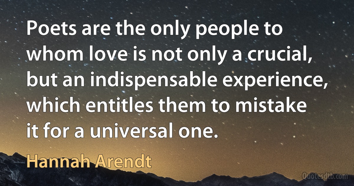 Poets are the only people to whom love is not only a crucial, but an indispensable experience, which entitles them to mistake it for a universal one. (Hannah Arendt)