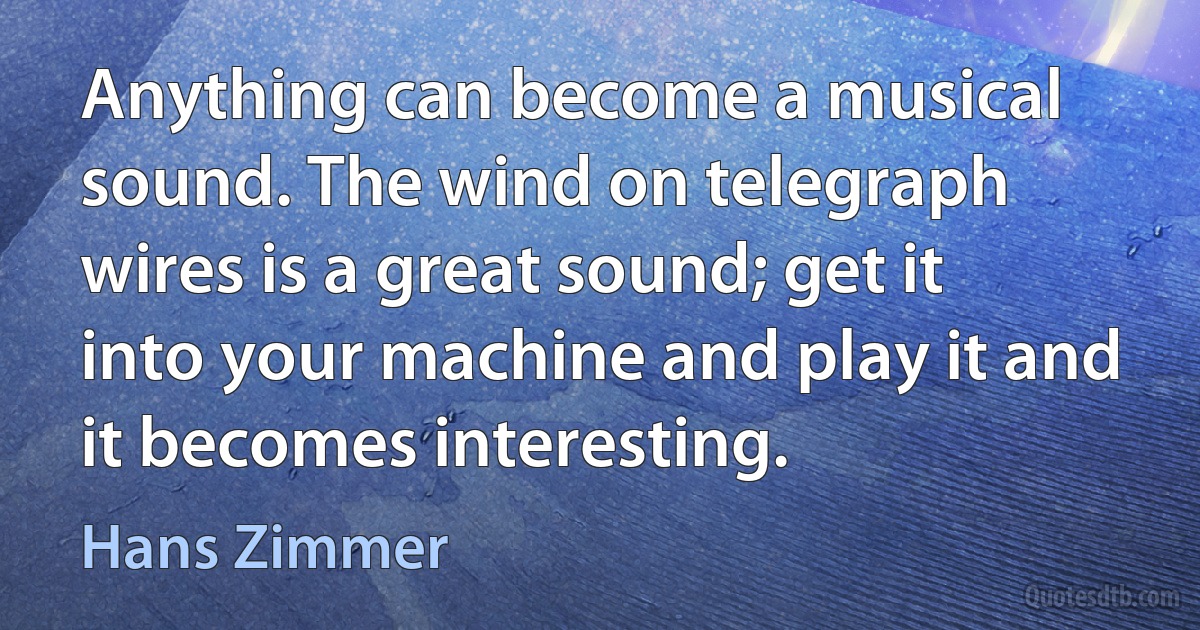 Anything can become a musical sound. The wind on telegraph wires is a great sound; get it into your machine and play it and it becomes interesting. (Hans Zimmer)