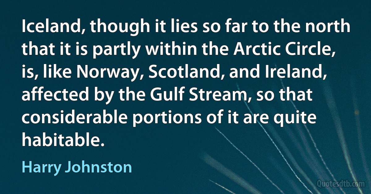 Iceland, though it lies so far to the north that it is partly within the Arctic Circle, is, like Norway, Scotland, and Ireland, affected by the Gulf Stream, so that considerable portions of it are quite habitable. (Harry Johnston)