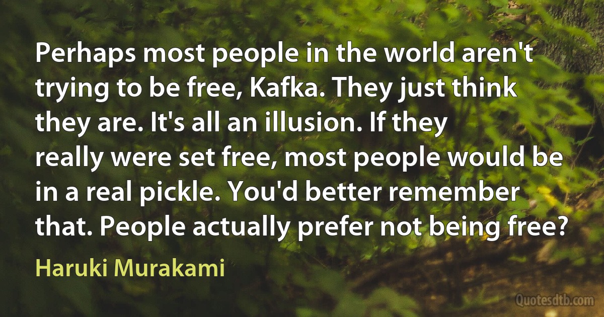 Perhaps most people in the world aren't trying to be free, Kafka. They just think they are. It's all an illusion. If they really were set free, most people would be in a real pickle. You'd better remember that. People actually prefer not being free? (Haruki Murakami)