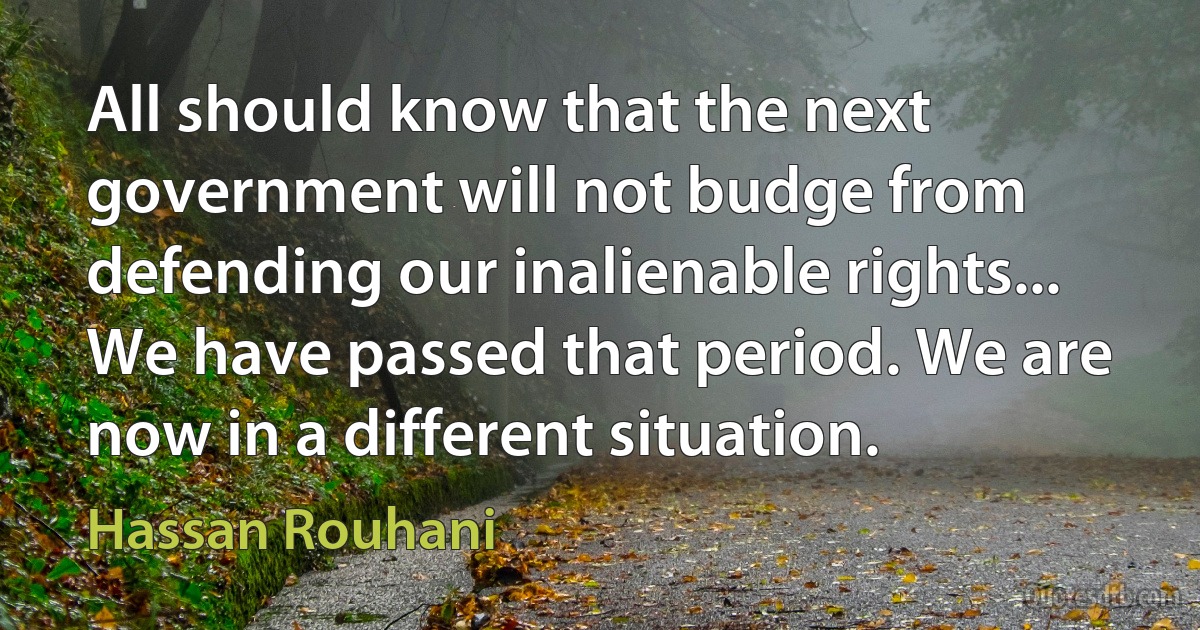 All should know that the next government will not budge from defending our inalienable rights... We have passed that period. We are now in a different situation. (Hassan Rouhani)