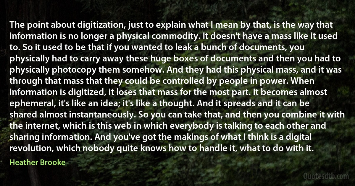 The point about digitization, just to explain what I mean by that, is the way that information is no longer a physical commodity. It doesn't have a mass like it used to. So it used to be that if you wanted to leak a bunch of documents, you physically had to carry away these huge boxes of documents and then you had to physically photocopy them somehow. And they had this physical mass, and it was through that mass that they could be controlled by people in power. When information is digitized, it loses that mass for the most part. It becomes almost ephemeral, it's like an idea; it's like a thought. And it spreads and it can be shared almost instantaneously. So you can take that, and then you combine it with the internet, which is this web in which everybody is talking to each other and sharing information. And you've got the makings of what I think is a digital revolution, which nobody quite knows how to handle it, what to do with it. (Heather Brooke)