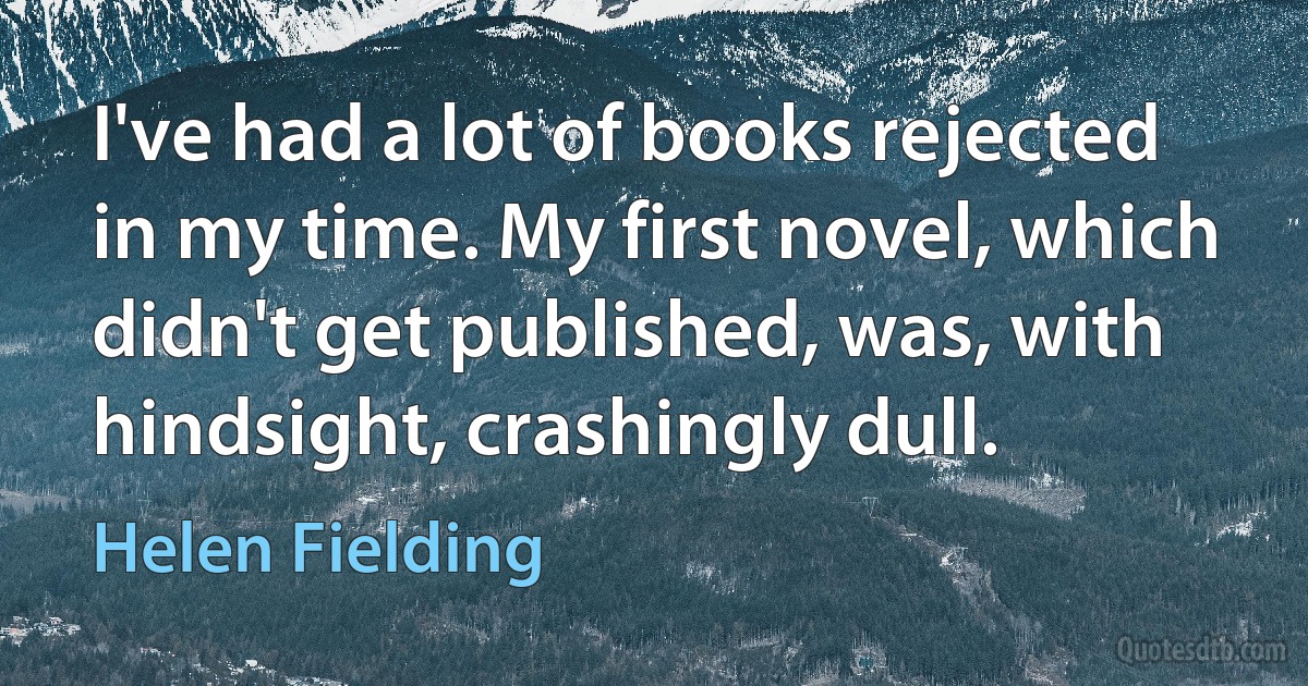 I've had a lot of books rejected in my time. My first novel, which didn't get published, was, with hindsight, crashingly dull. (Helen Fielding)