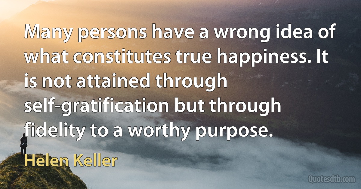 Many persons have a wrong idea of what constitutes true happiness. It is not attained through self-gratification but through fidelity to a worthy purpose. (Helen Keller)