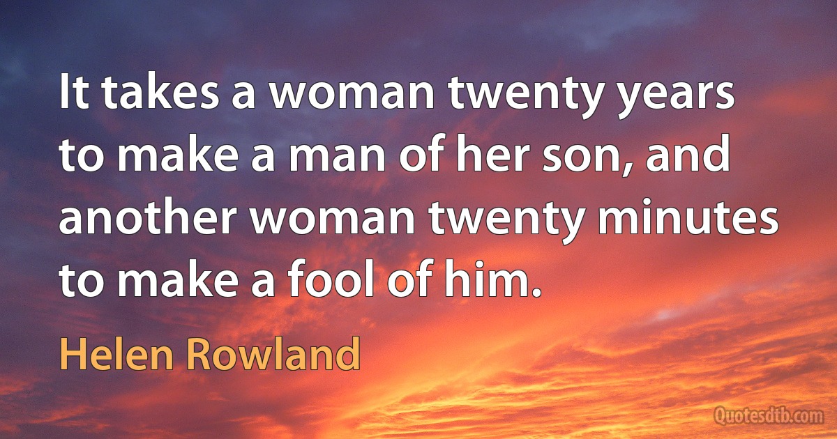 It takes a woman twenty years to make a man of her son, and another woman twenty minutes to make a fool of him. (Helen Rowland)