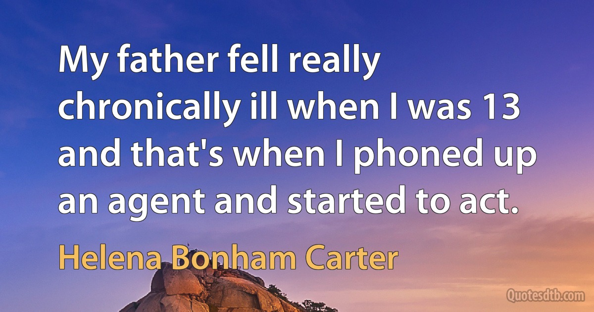 My father fell really chronically ill when I was 13 and that's when I phoned up an agent and started to act. (Helena Bonham Carter)