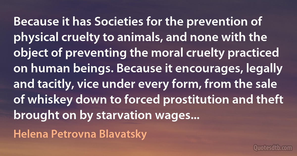 Because it has Societies for the prevention of physical cruelty to animals, and none with the object of preventing the moral cruelty practiced on human beings. Because it encourages, legally and tacitly, vice under every form, from the sale of whiskey down to forced prostitution and theft brought on by starvation wages... (Helena Petrovna Blavatsky)