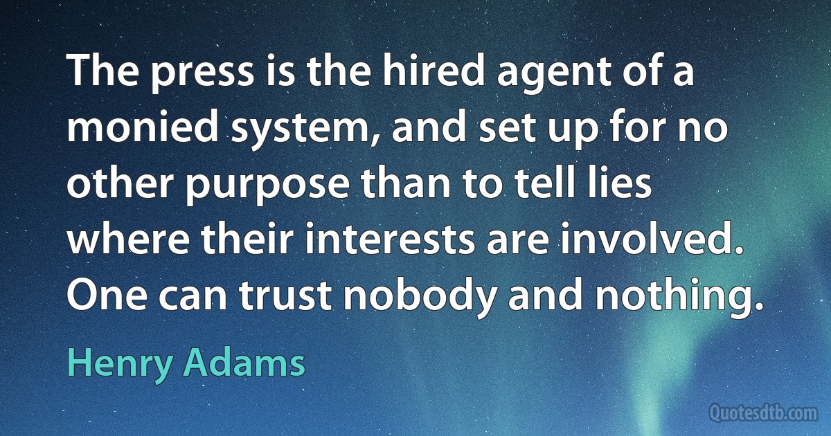 The press is the hired agent of a monied system, and set up for no other purpose than to tell lies where their interests are involved. One can trust nobody and nothing. (Henry Adams)