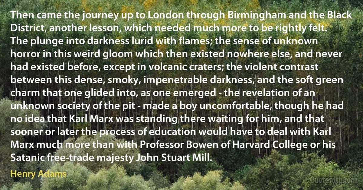 Then came the journey up to London through Birmingham and the Black District, another lesson, which needed much more to be rightly felt. The plunge into darkness lurid with flames; the sense of unknown horror in this weird gloom which then existed nowhere else, and never had existed before, except in volcanic craters; the violent contrast between this dense, smoky, impenetrable darkness, and the soft green charm that one glided into, as one emerged - the revelation of an unknown society of the pit - made a boy uncomfortable, though he had no idea that Karl Marx was standing there waiting for him, and that sooner or later the process of education would have to deal with Karl Marx much more than with Professor Bowen of Harvard College or his Satanic free-trade majesty John Stuart Mill. (Henry Adams)