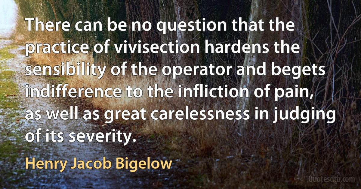 There can be no question that the practice of vivisection hardens the sensibility of the operator and begets indifference to the infliction of pain, as well as great carelessness in judging of its severity. (Henry Jacob Bigelow)