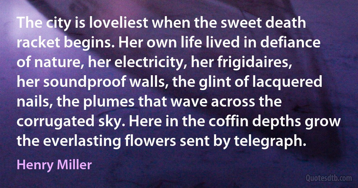 The city is loveliest when the sweet death racket begins. Her own life lived in defiance of nature, her electricity, her frigidaires, her soundproof walls, the glint of lacquered nails, the plumes that wave across the corrugated sky. Here in the coffin depths grow the everlasting flowers sent by telegraph. (Henry Miller)