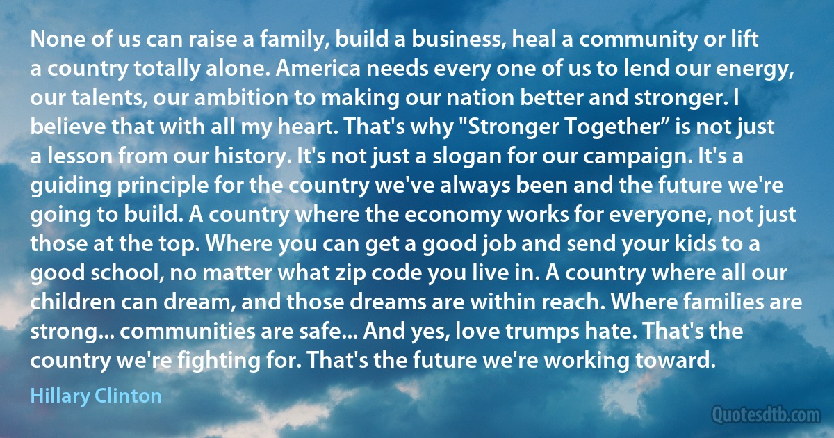 None of us can raise a family, build a business, heal a community or lift a country totally alone. America needs every one of us to lend our energy, our talents, our ambition to making our nation better and stronger. I believe that with all my heart. That's why "Stronger Together” is not just a lesson from our history. It's not just a slogan for our campaign. It's a guiding principle for the country we've always been and the future we're going to build. A country where the economy works for everyone, not just those at the top. Where you can get a good job and send your kids to a good school, no matter what zip code you live in. A country where all our children can dream, and those dreams are within reach. Where families are strong... communities are safe... And yes, love trumps hate. That's the country we're fighting for. That's the future we're working toward. (Hillary Clinton)