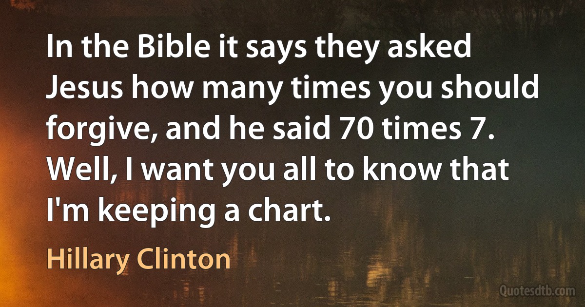 In the Bible it says they asked Jesus how many times you should forgive, and he said 70 times 7. Well, I want you all to know that I'm keeping a chart. (Hillary Clinton)