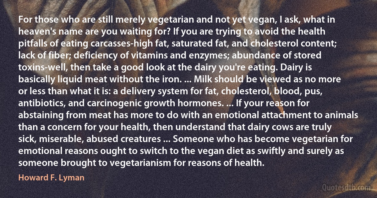 For those who are still merely vegetarian and not yet vegan, I ask, what in heaven's name are you waiting for? If you are trying to avoid the health pitfalls of eating carcasses-high fat, saturated fat, and cholesterol content; lack of fiber; deficiency of vitamins and enzymes; abundance of stored toxins-well, then take a good look at the dairy you're eating. Dairy is basically liquid meat without the iron. ... Milk should be viewed as no more or less than what it is: a delivery system for fat, cholesterol, blood, pus, antibiotics, and carcinogenic growth hormones. ... If your reason for abstaining from meat has more to do with an emotional attachment to animals than a concern for your health, then understand that dairy cows are truly sick, miserable, abused creatures ... Someone who has become vegetarian for emotional reasons ought to switch to the vegan diet as swiftly and surely as someone brought to vegetarianism for reasons of health. (Howard F. Lyman)