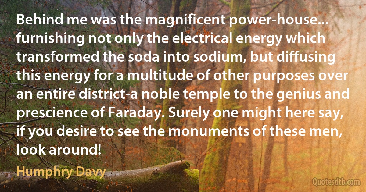 Behind me was the magnificent power-house... furnishing not only the electrical energy which transformed the soda into sodium, but diffusing this energy for a multitude of other purposes over an entire district-a noble temple to the genius and prescience of Faraday. Surely one might here say, if you desire to see the monuments of these men, look around! (Humphry Davy)