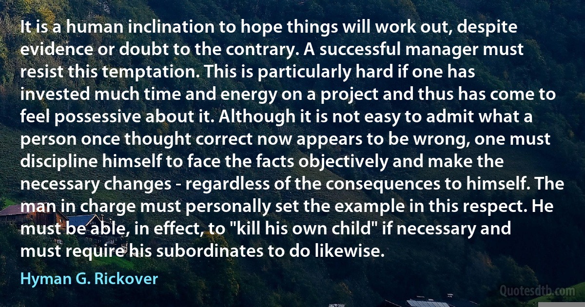 It is a human inclination to hope things will work out, despite evidence or doubt to the contrary. A successful manager must resist this temptation. This is particularly hard if one has invested much time and energy on a project and thus has come to feel possessive about it. Although it is not easy to admit what a person once thought correct now appears to be wrong, one must discipline himself to face the facts objectively and make the necessary changes - regardless of the consequences to himself. The man in charge must personally set the example in this respect. He must be able, in effect, to "kill his own child" if necessary and must require his subordinates to do likewise. (Hyman G. Rickover)