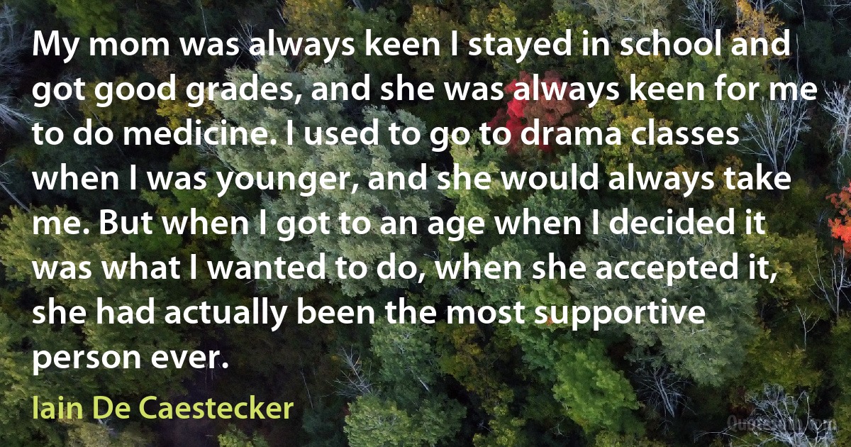 My mom was always keen I stayed in school and got good grades, and she was always keen for me to do medicine. I used to go to drama classes when I was younger, and she would always take me. But when I got to an age when I decided it was what I wanted to do, when she accepted it, she had actually been the most supportive person ever. (Iain De Caestecker)