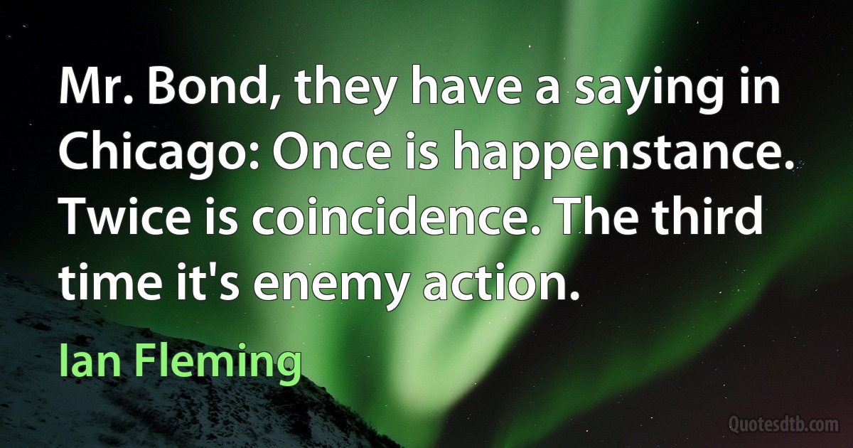 Mr. Bond, they have a saying in Chicago: Once is happenstance. Twice is coincidence. The third time it's enemy action. (Ian Fleming)