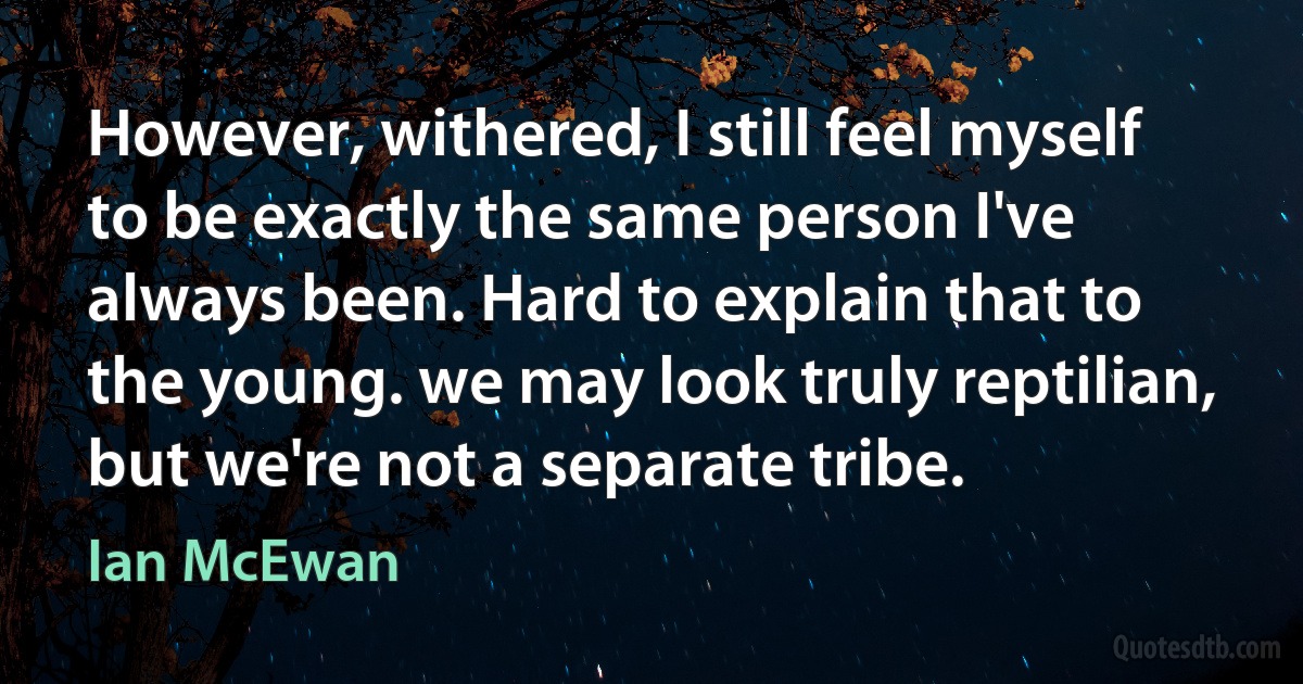 However, withered, I still feel myself to be exactly the same person I've always been. Hard to explain that to the young. we may look truly reptilian, but we're not a separate tribe. (Ian McEwan)