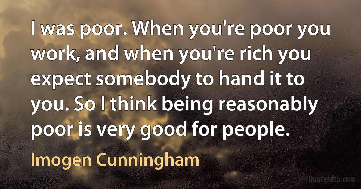 I was poor. When you're poor you work, and when you're rich you expect somebody to hand it to you. So I think being reasonably poor is very good for people. (Imogen Cunningham)