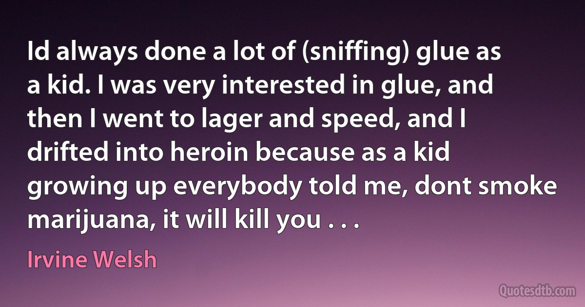 Id always done a lot of (sniffing) glue as a kid. I was very interested in glue, and then I went to lager and speed, and I drifted into heroin because as a kid growing up everybody told me, dont smoke marijuana, it will kill you . . . (Irvine Welsh)