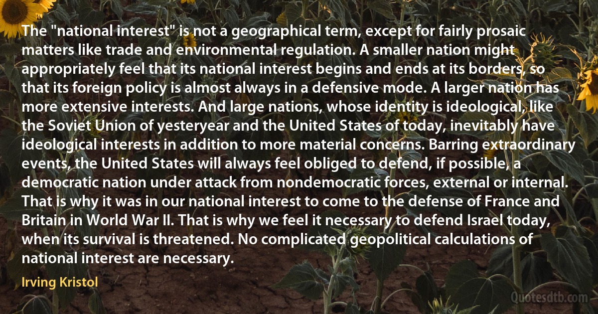 The "national interest" is not a geographical term, except for fairly prosaic matters like trade and environmental regulation. A smaller nation might appropriately feel that its national interest begins and ends at its borders, so that its foreign policy is almost always in a defensive mode. A larger nation has more extensive interests. And large nations, whose identity is ideological, like the Soviet Union of yesteryear and the United States of today, inevitably have ideological interests in addition to more material concerns. Barring extraordinary events, the United States will always feel obliged to defend, if possible, a democratic nation under attack from nondemocratic forces, external or internal. That is why it was in our national interest to come to the defense of France and Britain in World War II. That is why we feel it necessary to defend Israel today, when its survival is threatened. No complicated geopolitical calculations of national interest are necessary. (Irving Kristol)