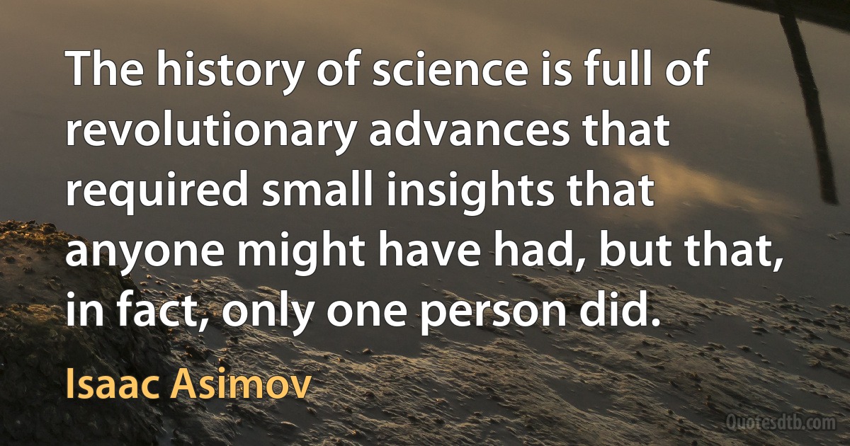 The history of science is full of revolutionary advances that required small insights that anyone might have had, but that, in fact, only one person did. (Isaac Asimov)