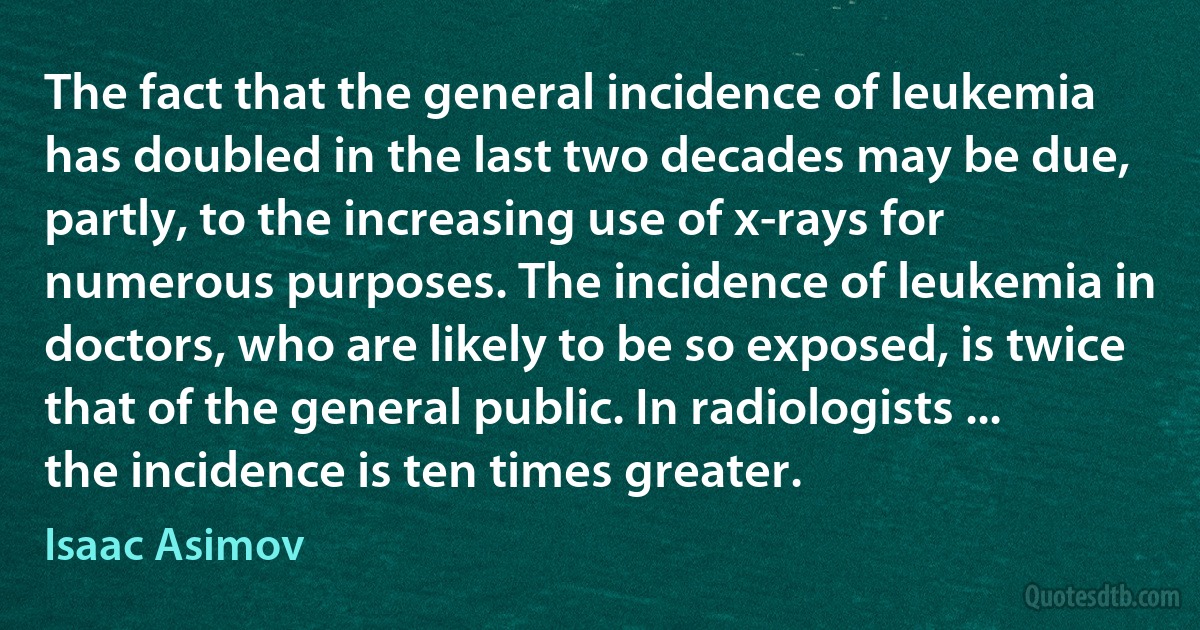 The fact that the general incidence of leukemia has doubled in the last two decades may be due, partly, to the increasing use of x-rays for numerous purposes. The incidence of leukemia in doctors, who are likely to be so exposed, is twice that of the general public. In radiologists ... the incidence is ten times greater. (Isaac Asimov)