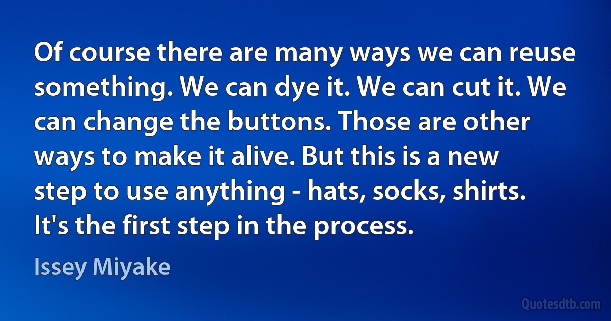 Of course there are many ways we can reuse something. We can dye it. We can cut it. We can change the buttons. Those are other ways to make it alive. But this is a new step to use anything - hats, socks, shirts. It's the first step in the process. (Issey Miyake)