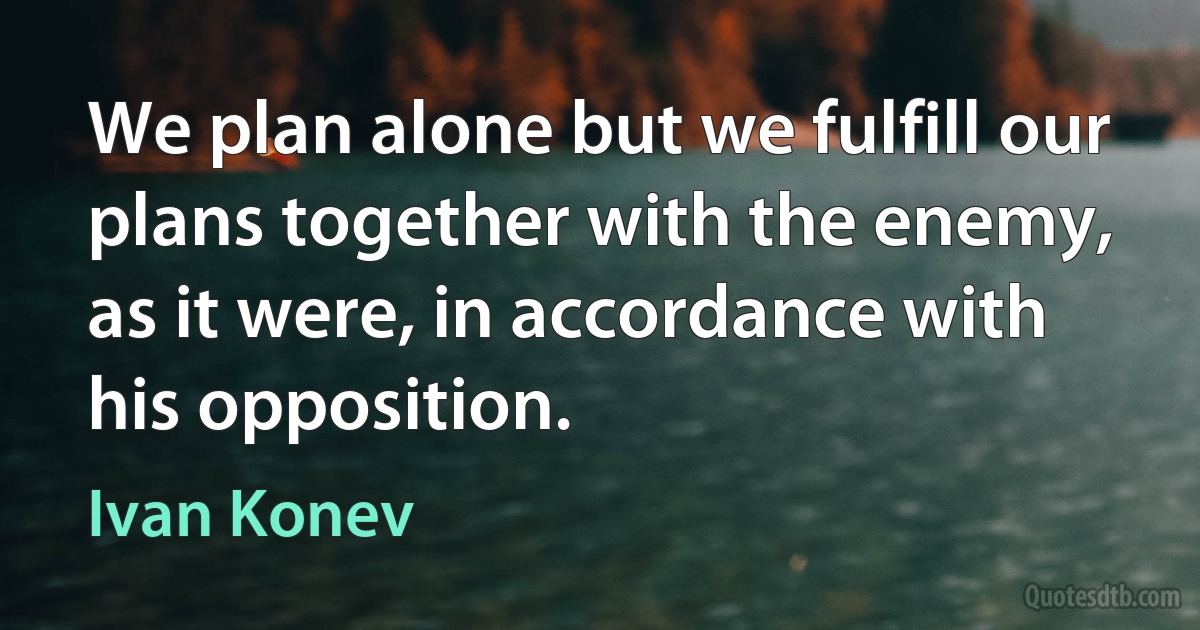 We plan alone but we fulfill our plans together with the enemy, as it were, in accordance with his opposition. (Ivan Konev)