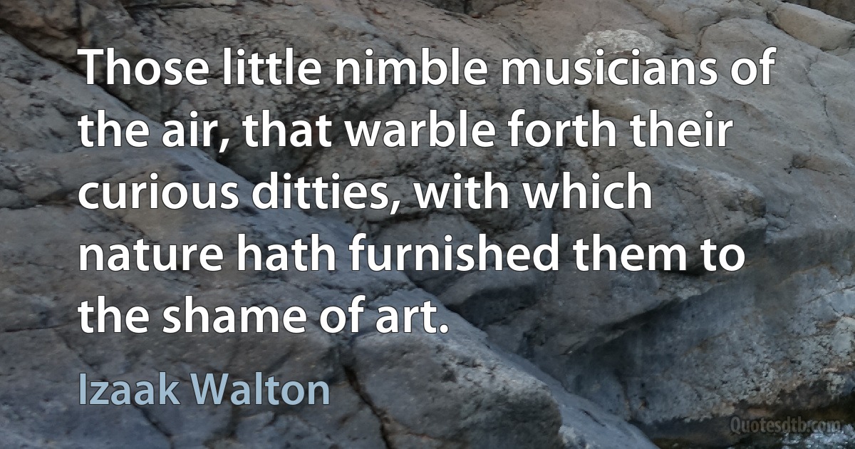 Those little nimble musicians of the air, that warble forth their curious ditties, with which nature hath furnished them to the shame of art. (Izaak Walton)