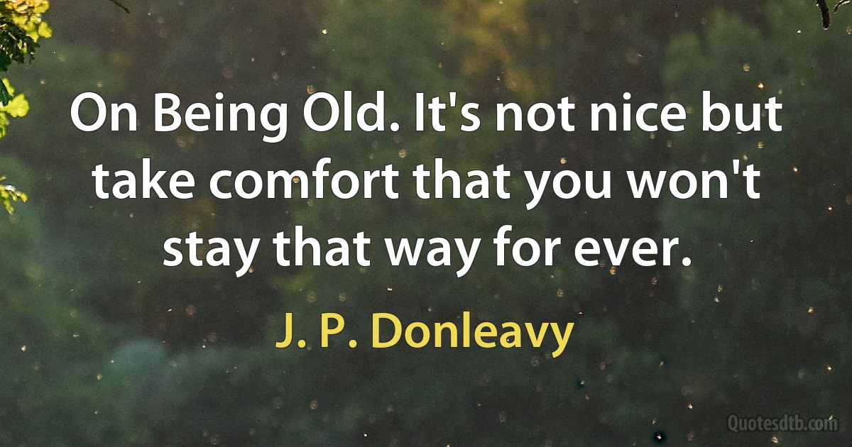 On Being Old. It's not nice but take comfort that you won't stay that way for ever. (J. P. Donleavy)