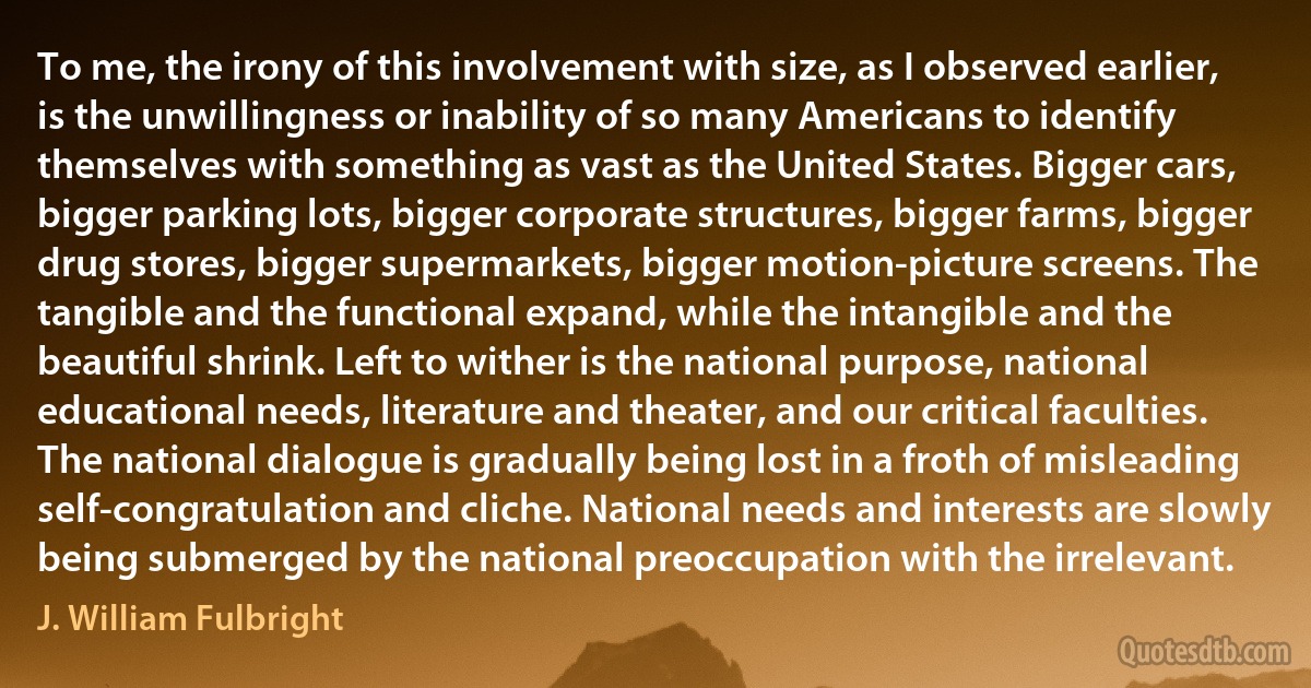 To me, the irony of this involvement with size, as I observed earlier, is the unwillingness or inability of so many Americans to identify themselves with something as vast as the United States. Bigger cars, bigger parking lots, bigger corporate structures, bigger farms, bigger drug stores, bigger supermarkets, bigger motion-picture screens. The tangible and the functional expand, while the intangible and the beautiful shrink. Left to wither is the national purpose, national educational needs, literature and theater, and our critical faculties. The national dialogue is gradually being lost in a froth of misleading self-congratulation and cliche. National needs and interests are slowly being submerged by the national preoccupation with the irrelevant. (J. William Fulbright)