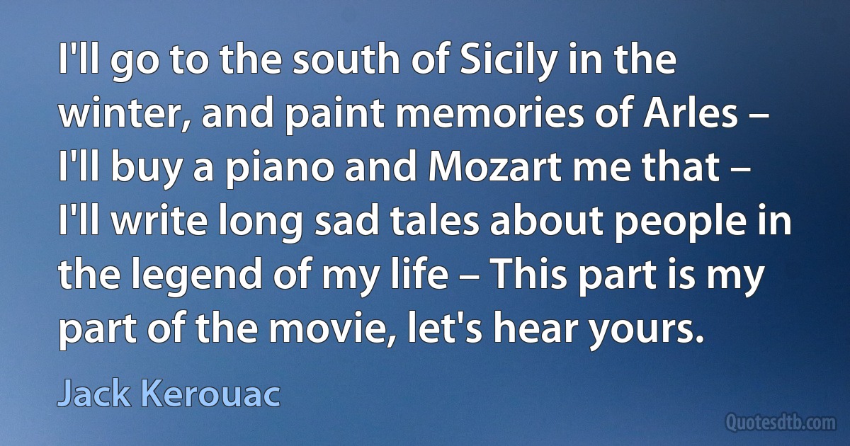 I'll go to the south of Sicily in the winter, and paint memories of Arles – I'll buy a piano and Mozart me that – I'll write long sad tales about people in the legend of my life – This part is my part of the movie, let's hear yours. (Jack Kerouac)