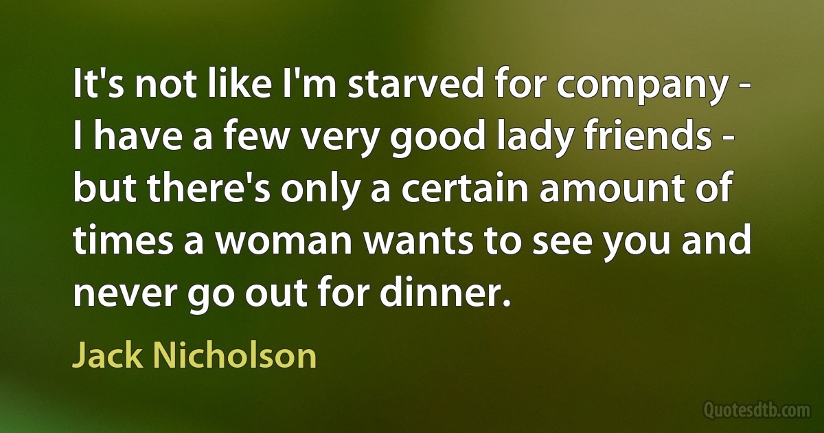 It's not like I'm starved for company - I have a few very good lady friends - but there's only a certain amount of times a woman wants to see you and never go out for dinner. (Jack Nicholson)