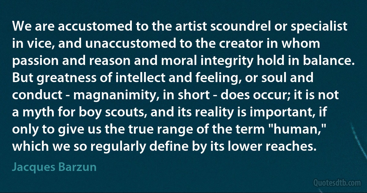 We are accustomed to the artist scoundrel or specialist in vice, and unaccustomed to the creator in whom passion and reason and moral integrity hold in balance. But greatness of intellect and feeling, or soul and conduct - magnanimity, in short - does occur; it is not a myth for boy scouts, and its reality is important, if only to give us the true range of the term "human," which we so regularly define by its lower reaches. (Jacques Barzun)