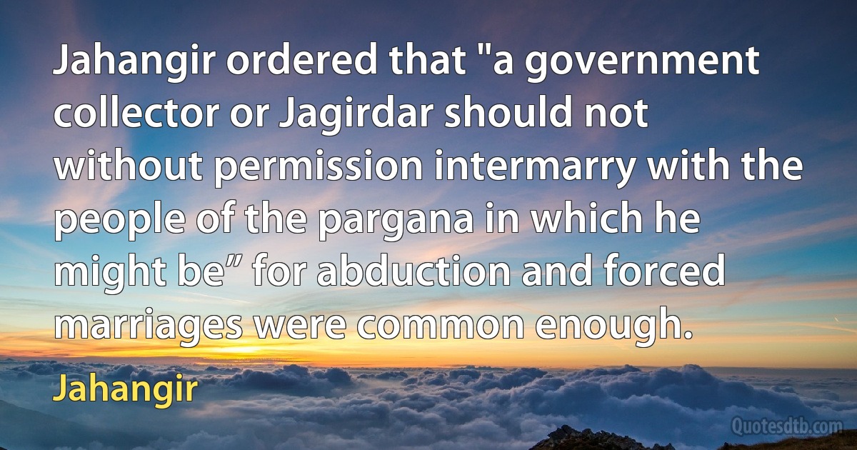 Jahangir ordered that "a government collector or Jagirdar should not without permission intermarry with the people of the pargana in which he might be” for abduction and forced marriages were common enough. (Jahangir)