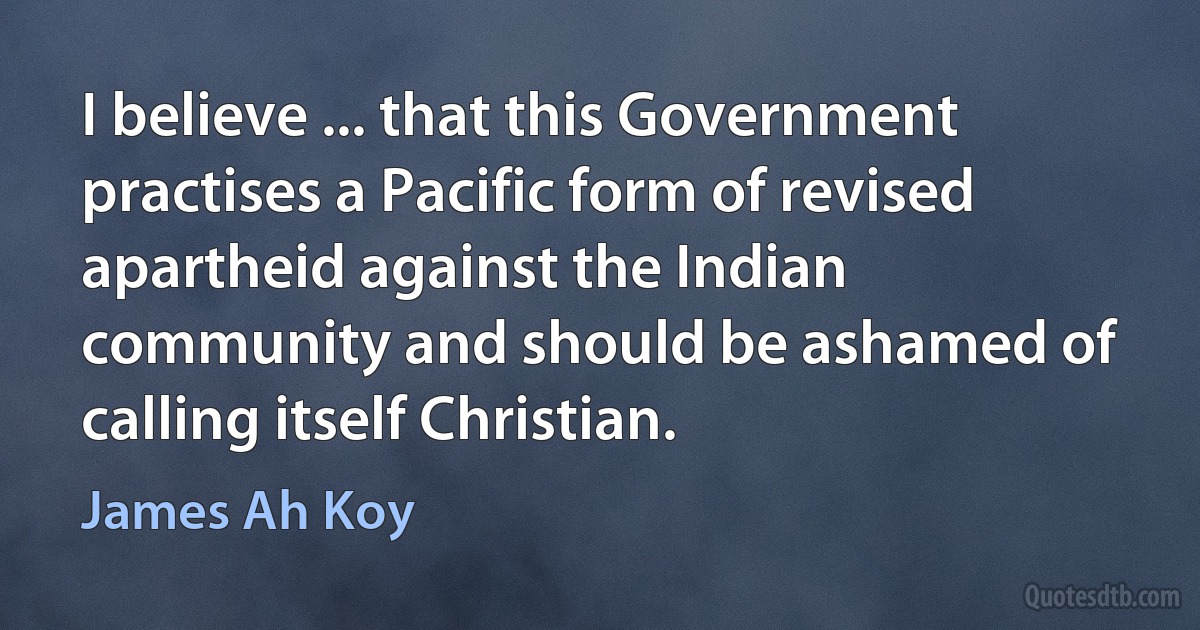 I believe ... that this Government practises a Pacific form of revised apartheid against the Indian community and should be ashamed of calling itself Christian. (James Ah Koy)