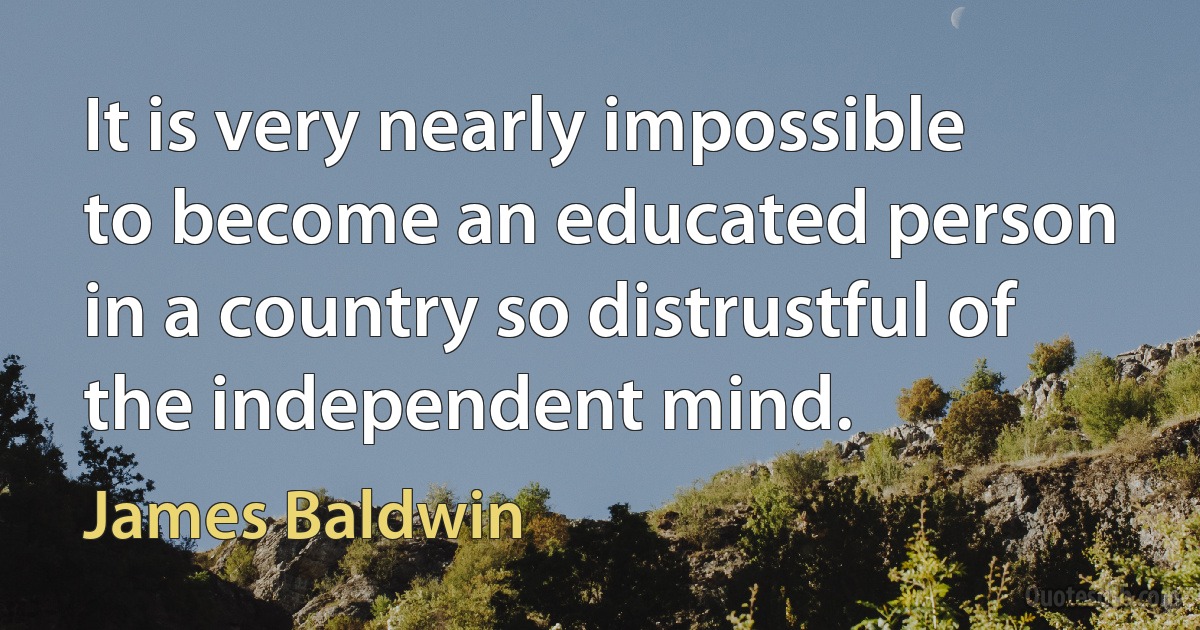 It is very nearly impossible to become an educated person in a country so distrustful of the independent mind. (James Baldwin)