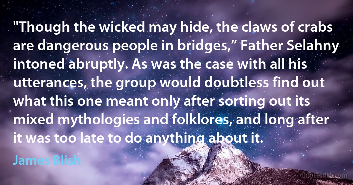 "Though the wicked may hide, the claws of crabs are dangerous people in bridges,” Father Selahny intoned abruptly. As was the case with all his utterances, the group would doubtless find out what this one meant only after sorting out its mixed mythologies and folklores, and long after it was too late to do anything about it. (James Blish)