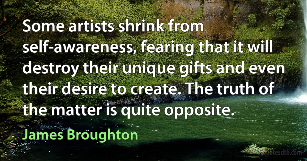 Some artists shrink from self-awareness, fearing that it will destroy their unique gifts and even their desire to create. The truth of the matter is quite opposite. (James Broughton)