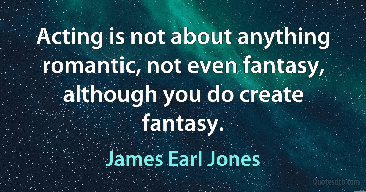 Acting is not about anything romantic, not even fantasy, although you do create fantasy. (James Earl Jones)