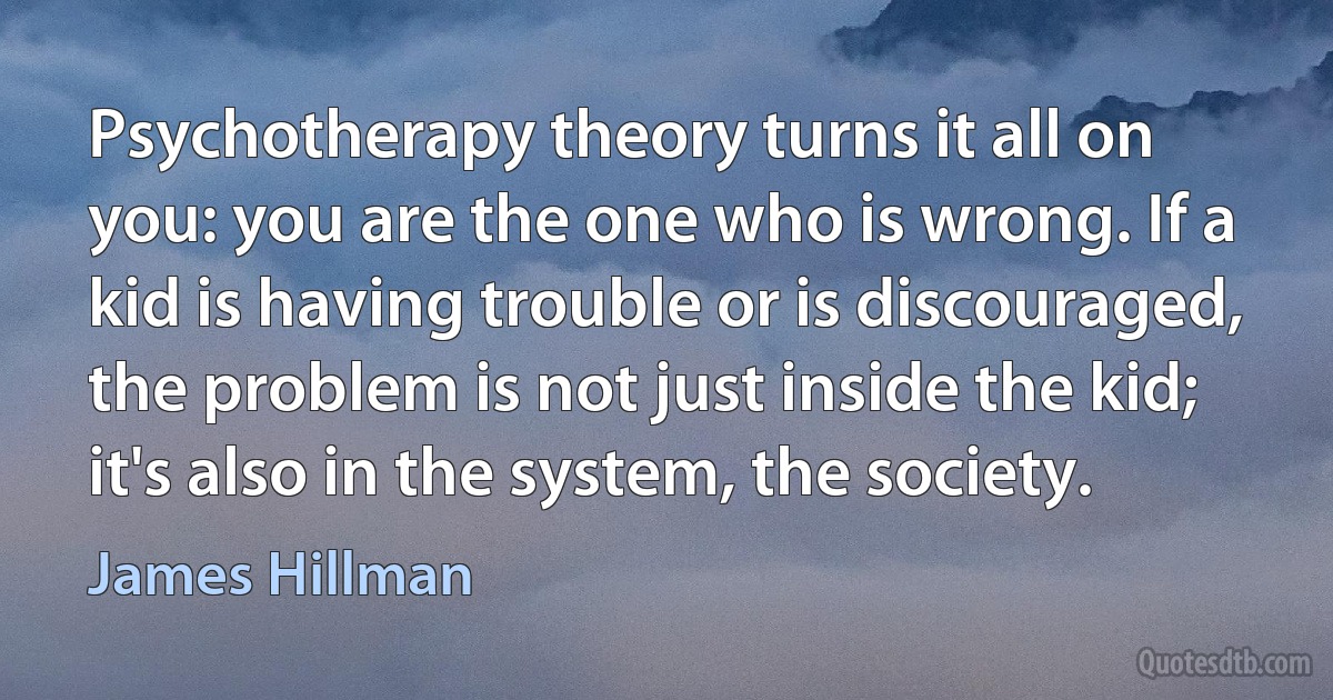 Psychotherapy theory turns it all on you: you are the one who is wrong. If a kid is having trouble or is discouraged, the problem is not just inside the kid; it's also in the system, the society. (James Hillman)