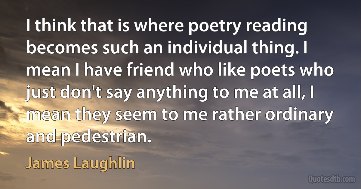 I think that is where poetry reading becomes such an individual thing. I mean I have friend who like poets who just don't say anything to me at all, I mean they seem to me rather ordinary and pedestrian. (James Laughlin)