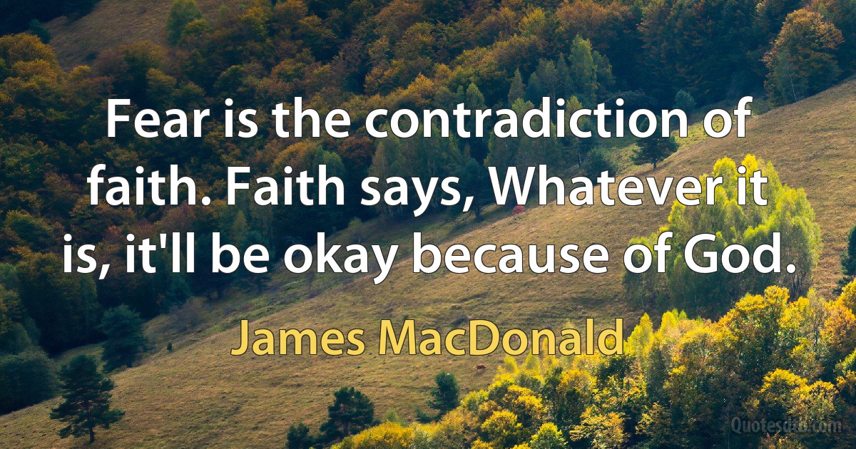 Fear is the contradiction of faith. Faith says, Whatever it is, it'll be okay because of God. (James MacDonald)