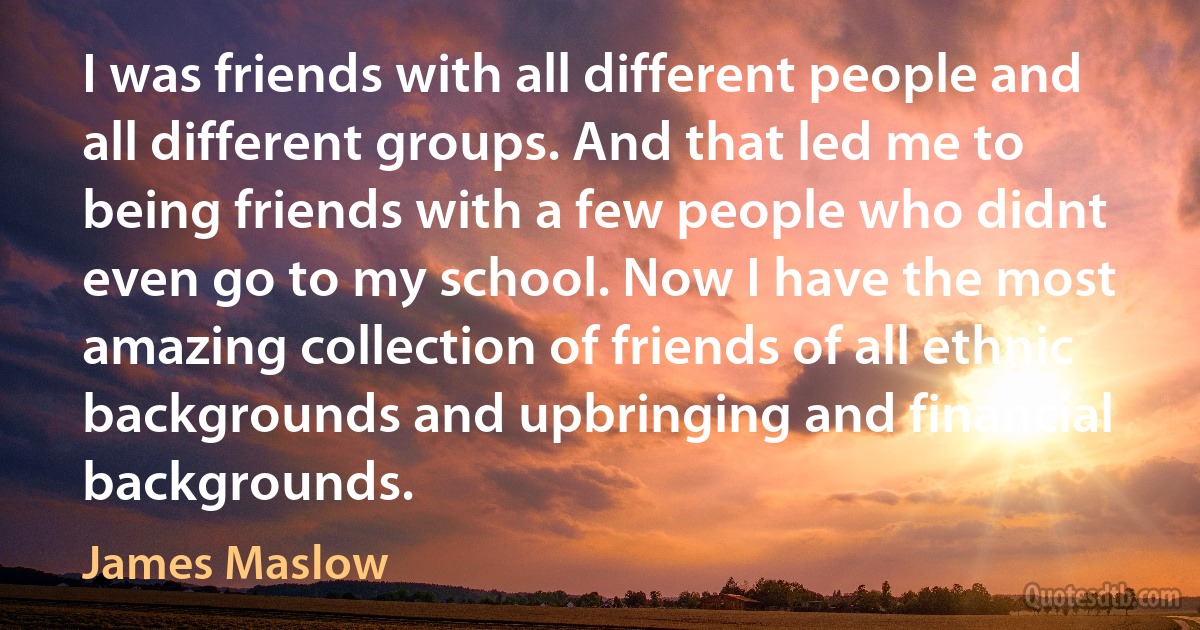 I was friends with all different people and all different groups. And that led me to being friends with a few people who didnt even go to my school. Now I have the most amazing collection of friends of all ethnic backgrounds and upbringing and financial backgrounds. (James Maslow)