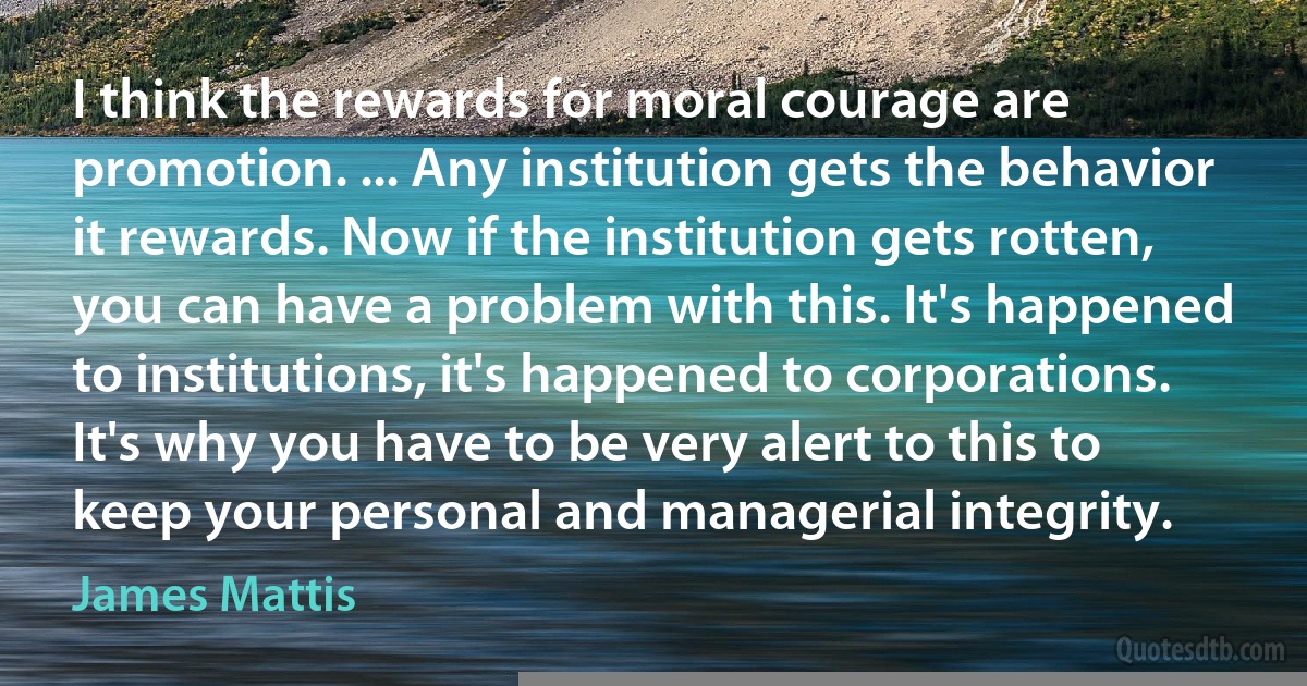 I think the rewards for moral courage are promotion. ... Any institution gets the behavior it rewards. Now if the institution gets rotten, you can have a problem with this. It's happened to institutions, it's happened to corporations. It's why you have to be very alert to this to keep your personal and managerial integrity. (James Mattis)