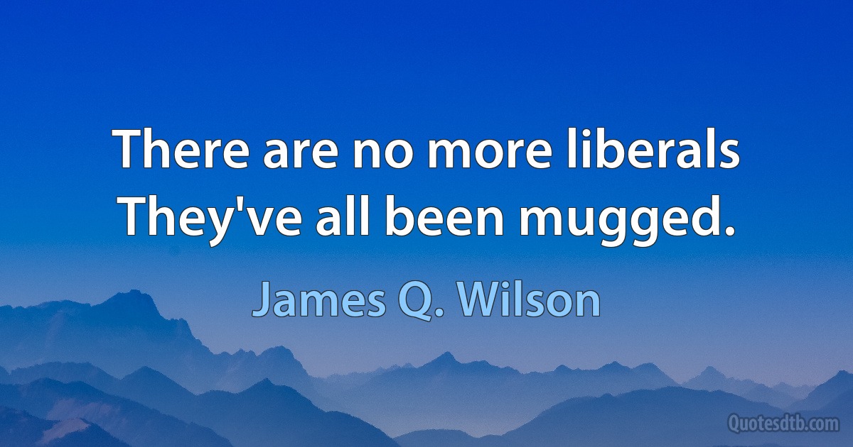 There are no more liberals They've all been mugged. (James Q. Wilson)