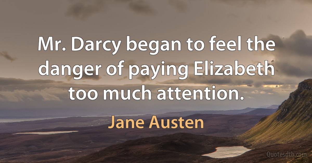 Mr. Darcy began to feel the danger of paying Elizabeth too much attention. (Jane Austen)